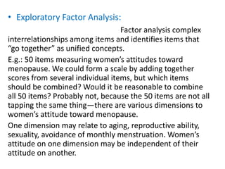 • Exploratory Factor Analysis:
Factor analysis complex
interrelationships among items and identifies items that
“go together” as unified concepts.
E.g.: 50 items measuring women’s attitudes toward
menopause. We could form a scale by adding together
scores from several individual items, but which items
should be combined? Would it be reasonable to combine
all 50 items? Probably not, because the 50 items are not all
tapping the same thing—there are various dimensions to
women’s attitude toward menopause.
One dimension may relate to aging, reproductive ability,
sexuality, avoidance of monthly menstruation. Women’s
attitude on one dimension may be independent of their
attitude on another.
 