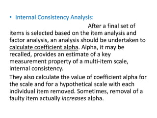 • Internal Consistency Analysis:
After a final set of
items is selected based on the item analysis and
factor analysis, an analysis should be undertaken to
calculate coefficient alpha. Alpha, it may be
recalled, provides an estimate of a key
measurement property of a multi-item scale,
internal consistency.
They also calculate the value of coefficient alpha for
the scale and for a hypothetical scale with each
individual item removed. Sometimes, removal of a
faulty item actually increases alpha.
 