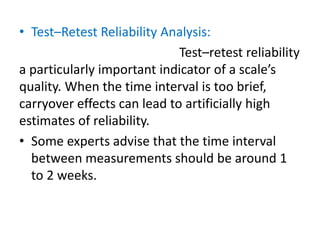 • Test–Retest Reliability Analysis:
Test–retest reliability
a particularly important indicator of a scale’s
quality. When the time interval is too brief,
carryover effects can lead to artificially high
estimates of reliability.
• Some experts advise that the time interval
between measurements should be around 1
to 2 weeks.
 