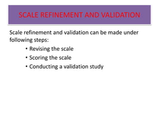 SCALE REFINEMENT AND VALIDATION
Scale refinement and validation can be made under
following steps:
• Revising the scale
• Scoring the scale
• Conducting a validation study
 