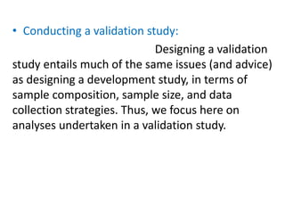 • Conducting a validation study:
Designing a validation
study entails much of the same issues (and advice)
as designing a development study, in terms of
sample composition, sample size, and data
collection strategies. Thus, we focus here on
analyses undertaken in a validation study.
 