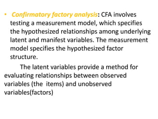 • Confirmatory factory analysis: CFA involves
testing a measurement model, which specifies
the hypothesized relationships among underlying
latent and manifest variables. The measurement
model specifies the hypothesized factor
structure.
The latent variables provide a method for
evaluating relationships between observed
variables (the items) and unobserved
variables(factors)
 
