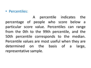 • Percentiles:
A percentile indicates the
percentage of people who score below a
particular score value. Percentiles can range
from the 0th to the 99th percentile, and the
50th percentile corresponds to the median.
Percentile values are most useful when they are
determined on the basis of a large,
representative sample.
 