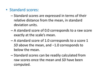• Standard scores:
– Standard scores are expressed in terms of their
relative distance from the mean, in standard
deviation units.
– A standard score of 0.0 corresponds to a raw score
exactly at the scale’s mean.
– A standard score of 1.0 corresponds to a score 1
SD above the mean, and −1.0 corresponds to
below the mean.
– Standard scores can be readily calculated from
raw scores once the mean and SD have been
computed.
 