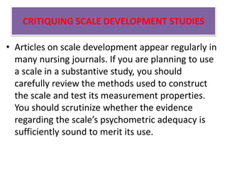 CRITIQUING SCALE DEVELOPMENT STUDIES
• Articles on scale development appear regularly in
many nursing journals. If you are planning to use
a scale in a substantive study, you should
carefully review the methods used to construct
the scale and test its measurement properties.
You should scrutinize whether the evidence
regarding the scale’s psychometric adequacy is
sufficiently sound to merit its use.
 