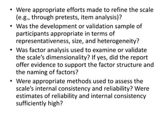 • Were appropriate efforts made to refine the scale
(e.g., through pretests, item analysis)?
• Was the development or validation sample of
participants appropriate in terms of
representativeness, size, and heterogeneity?
• Was factor analysis used to examine or validate
the scale’s dimensionality? If yes, did the report
offer evidence to support the factor structure and
the naming of factors?
• Were appropriate methods used to assess the
scale’s internal consistency and reliability? Were
estimates of reliability and internal consistency
sufficiently high?
 