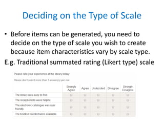 Deciding on the Type of Scale
• Before items can be generated, you need to
decide on the type of scale you wish to create
because item characteristics vary by scale type.
E.g. Traditional summated rating (Likert type) scale
 