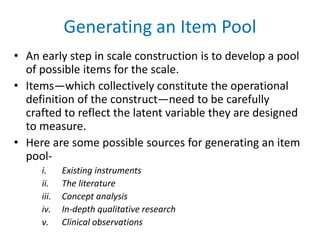 Generating an Item Pool
• An early step in scale construction is to develop a pool
of possible items for the scale.
• Items—which collectively constitute the operational
definition of the construct—need to be carefully
crafted to reflect the latent variable they are designed
to measure.
• Here are some possible sources for generating an item
pool-
i. Existing instruments
ii. The literature
iii. Concept analysis
iv. In-depth qualitative research
v. Clinical observations
 