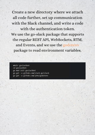 Create a new directory where we attach
all code further, set up communication
with the Slack channel, and write a code
with the authentication token.
We use the go-slack package that supports
the regular REST API, WebSockets, RTM,
and Events, and we use the godotenv
package to read environment variables.
 