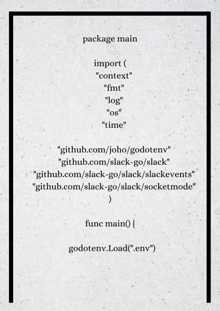 package main
import (
"context"
"fmt"
"log"
"os"
"time"
"github.com/joho/godotenv"
"github.com/slack-go/slack"
"github.com/slack-go/slack/slackevents"
"github.com/slack-go/slack/socketmode"
)
func main() {
godotenv.Load(".env")


 