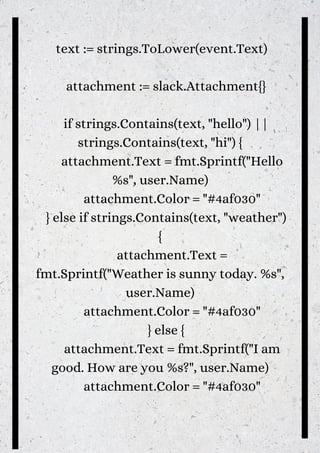 text := strings.ToLower(event.Text)
attachment := slack.Attachment{}
if strings.Contains(text, "hello") ||
strings.Contains(text, "hi") {
attachment.Text = fmt.Sprintf("Hello
%s", user.Name)
attachment.Color = "#4af030"
} else if strings.Contains(text, "weather")
{
attachment.Text =
fmt.Sprintf("Weather is sunny today. %s",
user.Name)
attachment.Color = "#4af030"
} else {
attachment.Text = fmt.Sprintf("I am
good. How are you %s?", user.Name)
attachment.Color = "#4af030"


 