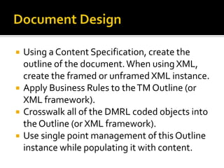    Using a Content Specification, create the
    outline of the document. When using XML,
    create the framed or unframed XML instance.
   Apply Business Rules to the TM Outline (or
    XML framework).
   Crosswalk all of the DMRL coded objects into
    the Outline (or XML framework).
   Use single point management of this Outline
    instance while populating it with content.
 
