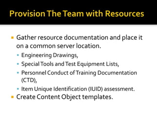    Gather resource documentation and place it
    on a common server location.
     Engineering Drawings,
     Special Tools and Test Equipment Lists,
     Personnel Conduct of Training Documentation
      (CTD),
     Item Unique Identification (IUID) assessment.
   Create Content Object templates.
 