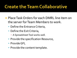    Place Task Orders for each DMRL line item on
    the server for Team Members to work.
     Define the Entrance Criteria,
     Define the Exit Criteria,
      ▪ A Spreadsheet Tool works well.
     Provide the specification Resource,
     Provide GFI,
     Provide the content template.
 