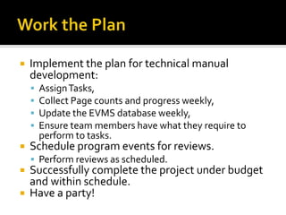    Implement the plan for technical manual
    development:
       Assign Tasks,
       Collect Page counts and progress weekly,
       Update the EVMS database weekly,
       Ensure team members have what they require to
        perform to tasks.
   Schedule program events for reviews.
     Perform reviews as scheduled.
 Successfully complete the project under budget
  and within schedule.
 Have a party!
 