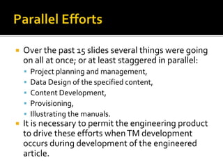    Over the past 15 slides several things were going
    on all at once; or at least staggered in parallel:
       Project planning and management,
       Data Design of the specified content,
       Content Development,
       Provisioning,
       Illustrating the manuals.
   It is necessary to permit the engineering product
    to drive these efforts when TM development
    occurs during development of the engineered
    article.
 