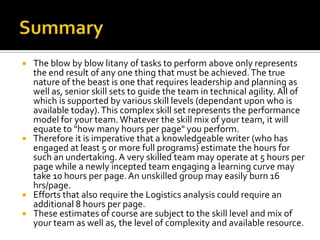  The blow by blow litany of tasks to perform above only represents
  the end result of any one thing that must be achieved. The true
  nature of the beast is one that requires leadership and planning as
  well as, senior skill sets to guide the team in technical agility. All of
  which is supported by various skill levels (dependant upon who is
  available today). This complex skill set represents the performance
  model for your team. Whatever the skill mix of your team, it will
  equate to "how many hours per page" you perform.
 Therefore it is imperative that a knowledgeable writer (who has
  engaged at least 5 or more full programs) estimate the hours for
  such an undertaking. A very skilled team may operate at 5 hours per
  page while a newly incepted team engaging a learning curve may
  take 10 hours per page. An unskilled group may easily burn 16
  hrs/page.
 Efforts that also require the Logistics analysis could require an
  additional 8 hours per page.
 These estimates of course are subject to the skill level and mix of
  your team as well as, the level of complexity and available resource.
 