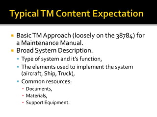    Basic TM Approach (loosely on the 38784) for
    a Maintenance Manual.
   Broad System Description.
     Type of system and it’s function,
     The elements used to implement the system
      (aircraft, Ship, Truck),
     Common resources:
      ▪ Documents,
      ▪ Materials,
      ▪ Support Equipment.
 