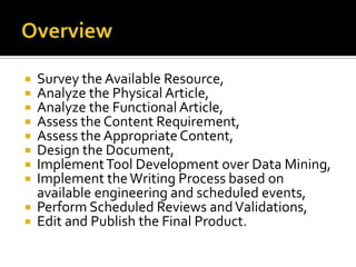  Survey the Available Resource,
 Analyze the Physical Article,
 Analyze the Functional Article,
 Assess the Content Requirement,
 Assess the Appropriate Content,
 Design the Document,
 Implement Tool Development over Data Mining,
 Implement the Writing Process based on
  available engineering and scheduled events,
 Perform Scheduled Reviews and Validations,
 Edit and Publish the Final Product.
 