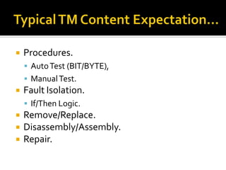    Procedures.
     Auto Test (BIT/BYTE),
     Manual Test.
   Fault Isolation.
     If/Then Logic.
   Remove/Replace.
   Disassembly/Assembly.
   Repair.
 