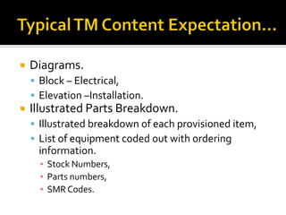   Diagrams.
     Block – Electrical,
     Elevation –Installation.
   Illustrated Parts Breakdown.
     Illustrated breakdown of each provisioned item,
     List of equipment coded out with ordering
     information.
      ▪ Stock Numbers,
      ▪ Parts numbers,
      ▪ SMR Codes.
 