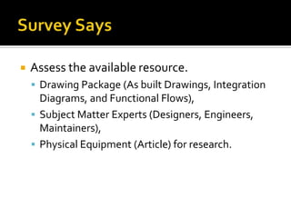    Assess the available resource.
     Drawing Package (As built Drawings, Integration
      Diagrams, and Functional Flows),
     Subject Matter Experts (Designers, Engineers,
      Maintainers),
     Physical Equipment (Article) for research.
 