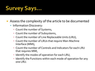    Assess the complexity of the article to be documented
     Information Discovery:
      ▪ Count the number of Systems,
      ▪ Count the number of Subsystems,
      ▪ Count the number of Line Replaceable Units (LRU),
      ▪ Count the number of LRUs that require Man-Machine
        Interface (MMI),
      ▪ Count the number of Controls and Indicators for each LRU
        that requires MMI,
      ▪ Identify the modes of operation for each LRU,
      ▪ Identify the Functions within each mode of operation for any
        one LRU.
 