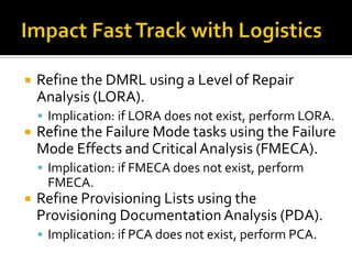    Refine the DMRL using a Level of Repair
    Analysis (LORA).
     Implication: if LORA does not exist, perform LORA.
   Refine the Failure Mode tasks using the Failure
    Mode Effects and Critical Analysis (FMECA).
     Implication: if FMECA does not exist, perform
     FMECA.
   Refine Provisioning Lists using the
    Provisioning Documentation Analysis (PDA).
     Implication: if PCA does not exist, perform PCA.
 