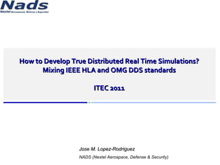How to Develop True Distributed Real Time Simulations? Mixing IEEE HLA and OMG DDS standards ITEC 2011 Jose M. Lopez-Rodriguez NADS (Nextel Aerospace, Defense & Security) 