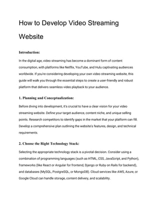 How to Develop Video Streaming
Website
Introduction:
In the digital age, video streaming has become a dominant form of content
consumption, with platforms like Netflix, YouTube, and Hulu captivating audiences
worldwide. If you're considering developing your own video streaming website, this
guide will walk you through the essential steps to create a user-friendly and robust
platform that delivers seamless video playback to your audience.
1. Planning and Conceptualization:
Before diving into development, it's crucial to have a clear vision for your video
streaming website. Define your target audience, content niche, and unique selling
points. Research competitors to identify gaps in the market that your platform can fill.
Develop a comprehensive plan outlining the website's features, design, and technical
requirements.
2. Choose the Right Technology Stack:
Selecting the appropriate technology stack is a pivotal decision. Consider using a
combination of programming languages (such as HTML, CSS, JavaScript, and Python),
frameworks (like React or Angular for frontend, Django or Ruby on Rails for backend),
and databases (MySQL, PostgreSQL, or MongoDB). Cloud services like AWS, Azure, or
Google Cloud can handle storage, content delivery, and scalability.
 
