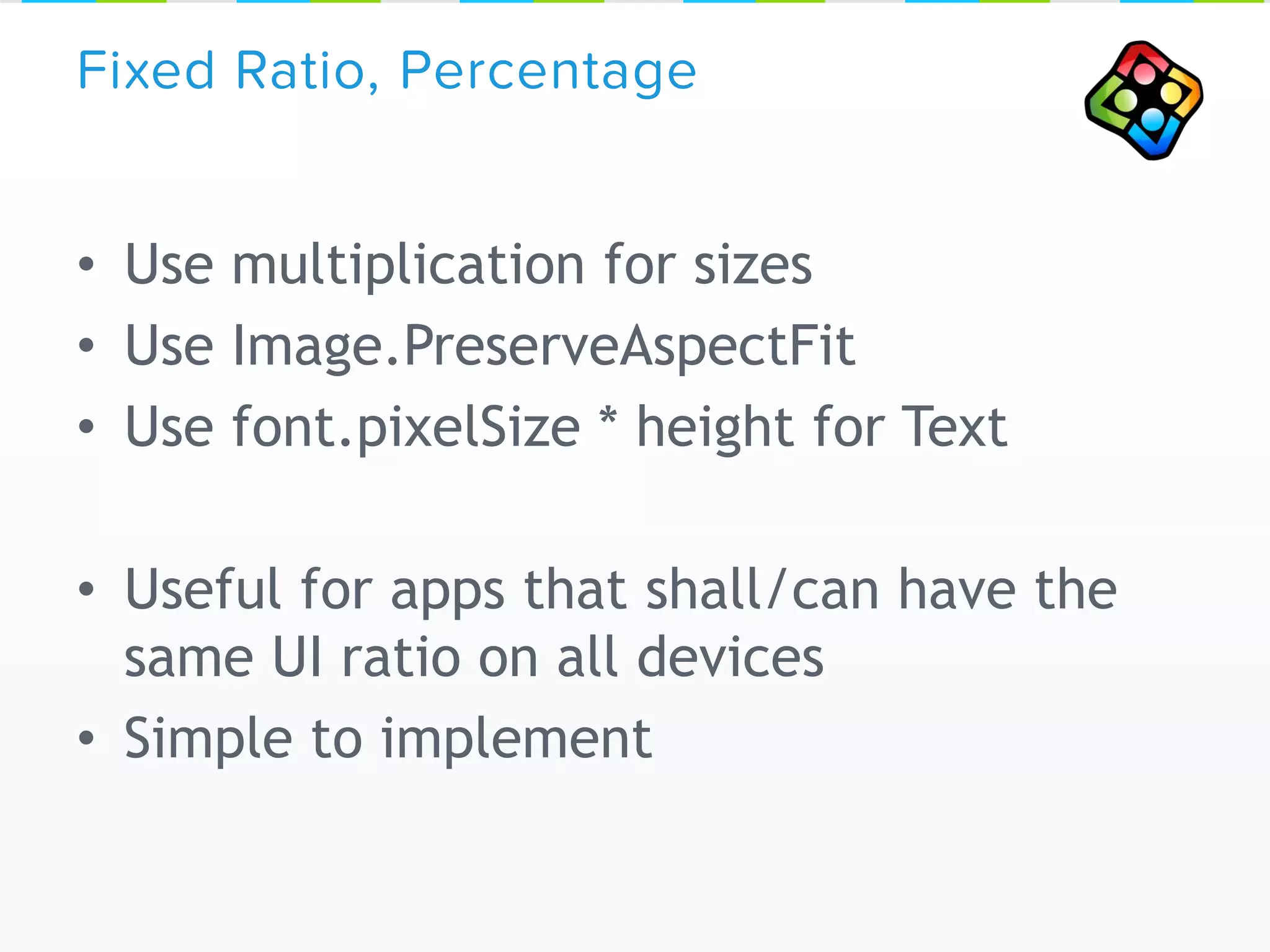 • Use multiplication for sizes
• Use Image.PreserveAspectFit
• Use font.pixelSize * height for Text
• Useful for apps that shall/can have the
same UI ratio on all devices
• Simple to implement
Fixed Ratio, Percentage
 