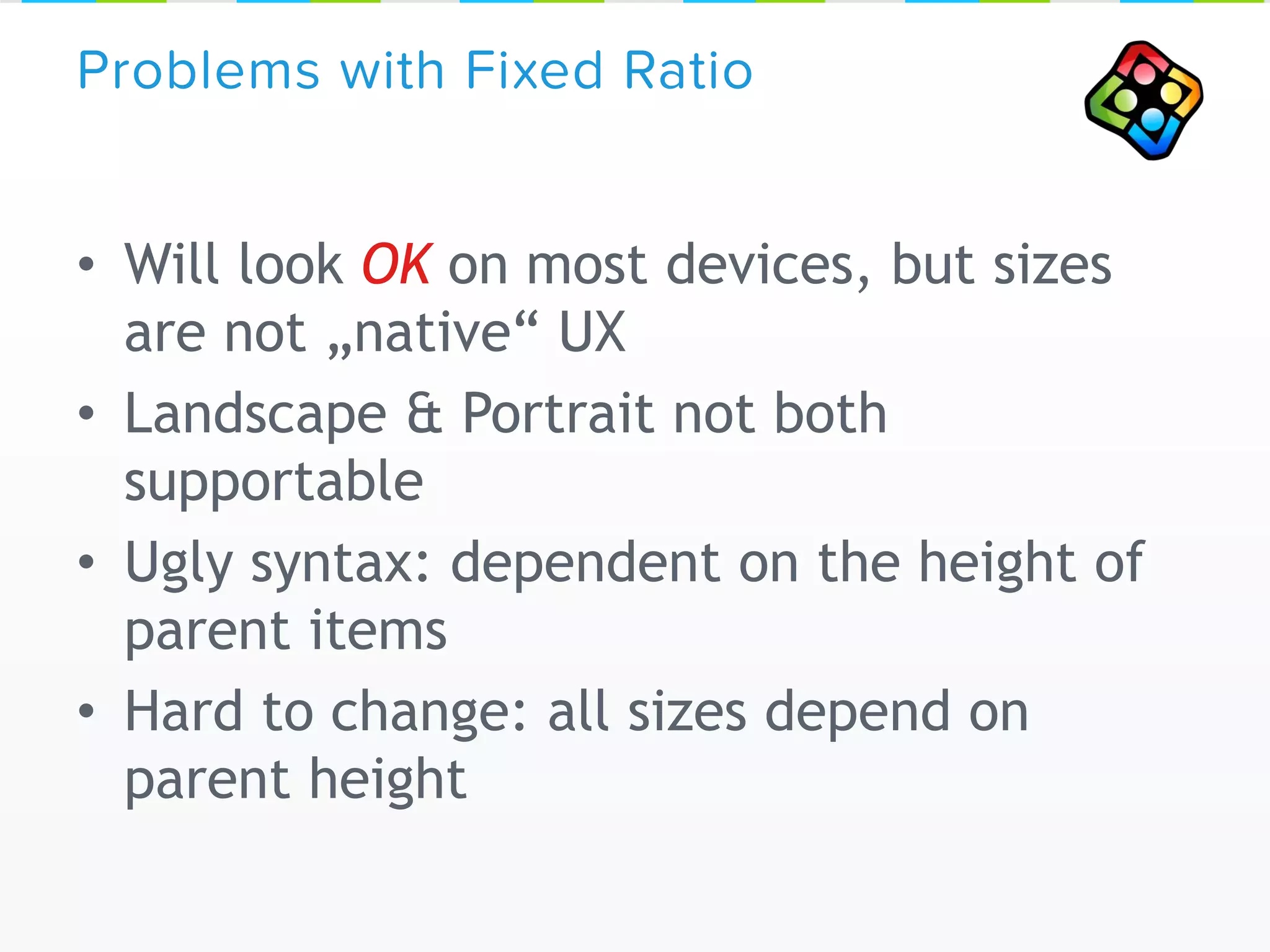 • Will look OK on most devices, but sizes
are not „native“ UX
• Landscape & Portrait not both
supportable
• Ugly syntax: dependent on the height of
parent items
• Hard to change: all sizes depend on
parent height
Problems with Fixed Ratio
 