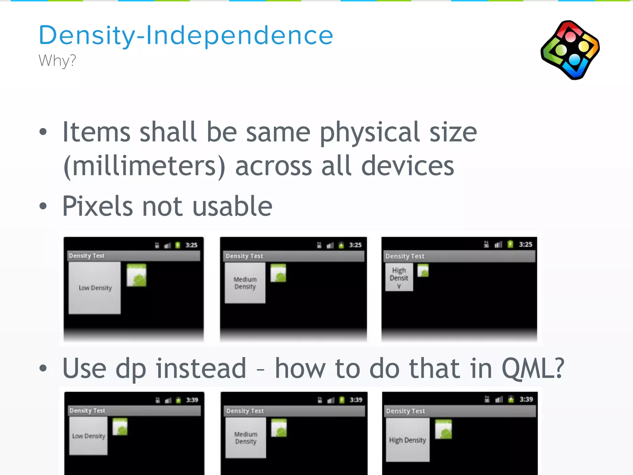 • Items shall be same physical size
(millimeters) across all devices
• Pixels not usable
• Use dp instead – how to do that in QML?
Density-Independence
 