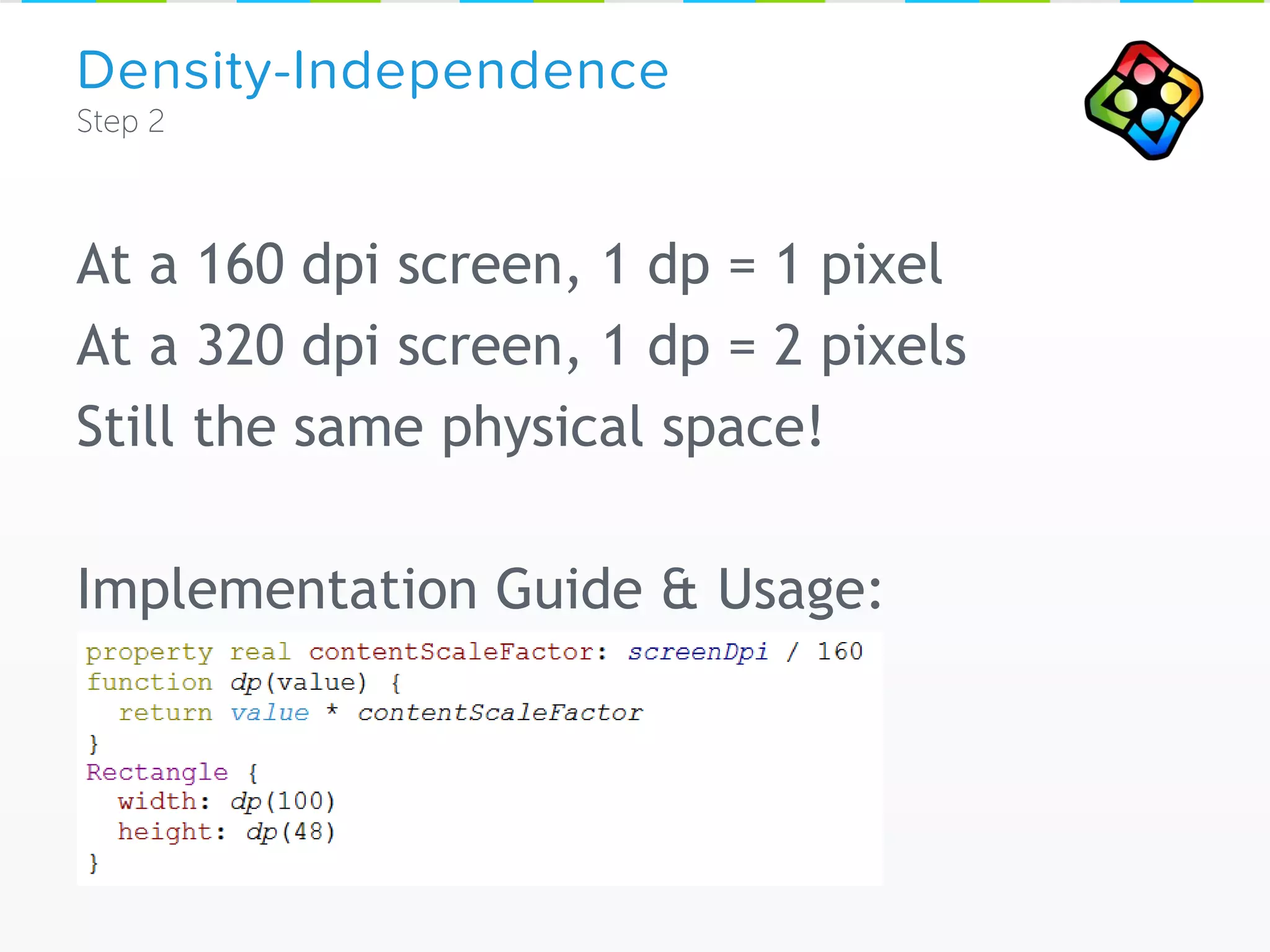 At a 160 dpi screen, 1 dp = 1 pixel
At a 320 dpi screen, 1 dp = 2 pixels
Still the same physical space!
Implementation Guide & Usage:
Density-Independence
 