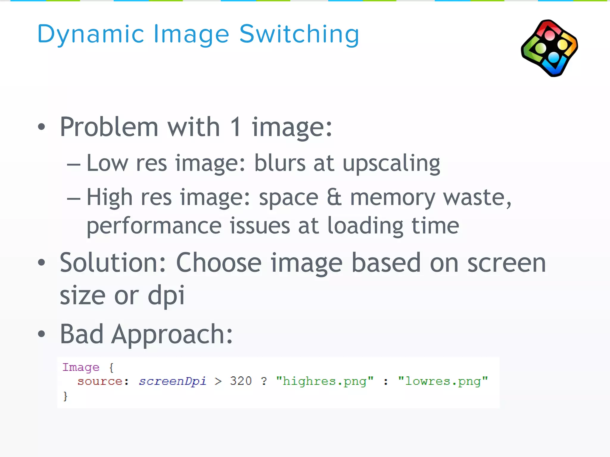 • Problem with 1 image:
– Low res image: blurs at upscaling
– High res image: space & memory waste,
performance issues at loading time
• Solution: Choose image based on screen
size or dpi
• Bad Approach:
Dynamic Image Switching
 