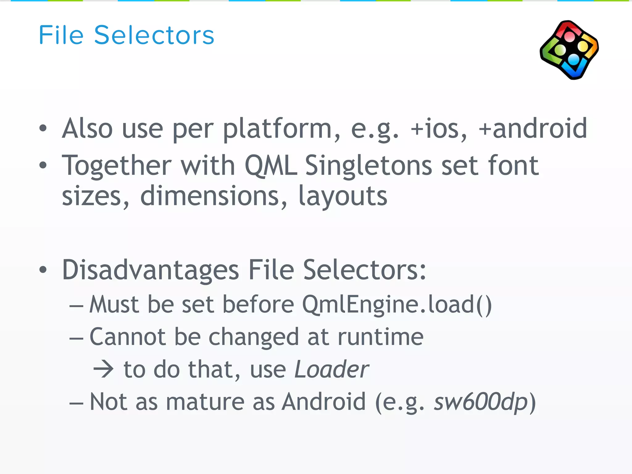 • Also use per platform, e.g. +ios, +android
• Together with QML Singletons set font
sizes, dimensions, layouts
• Disadvantages File Selectors:
– Must be set before QmlEngine.load()
– Cannot be changed at runtime
 to do that, use Loader
– Not as mature as Android (e.g. sw600dp)
File Selectors
 
