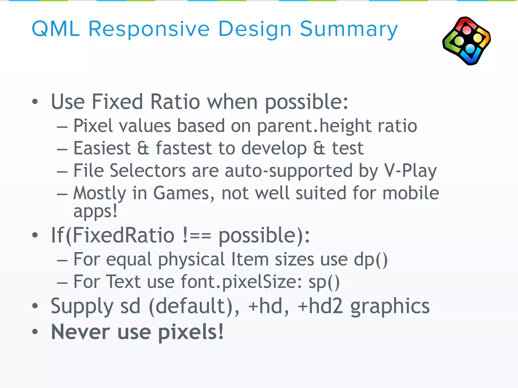 • Use Fixed Ratio when possible:
– Pixel values based on parent.height ratio
– Easiest & fastest to develop & test
– File Selectors are auto-supported by V-Play
– Mostly in Games, not well suited for mobile
apps!
• If(FixedRatio !== possible):
– For equal physical Item sizes use dp()
– For Text use font.pixelSize: sp()
• Supply sd (default), +hd, +hd2 graphics
• Never use pixels!
QML Responsive Design Summary
 