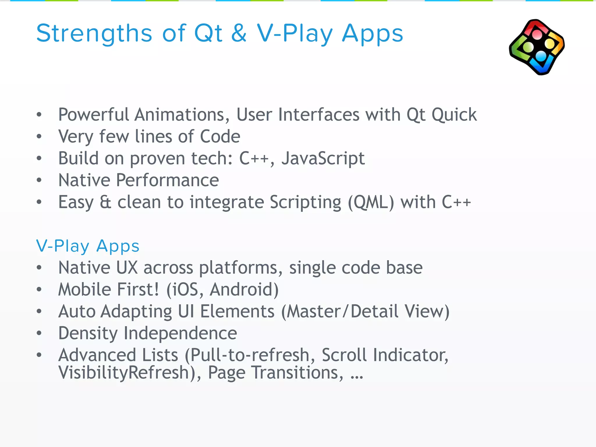 • Powerful Animations, User Interfaces with Qt Quick
• Very few lines of Code
• Build on proven tech: C++, JavaScript
• Native Performance
• Easy & clean to integrate Scripting (QML) with C++
V-Play Apps
• Native UX across platforms, single code base
• Mobile First! (iOS, Android)
• Auto Adapting UI Elements (Master/Detail View)
• Density Independence
• Advanced Lists (Pull-to-refresh, Scroll Indicator,
VisibilityRefresh), Page Transitions, …
Strengths of Qt & V-Play Apps
 