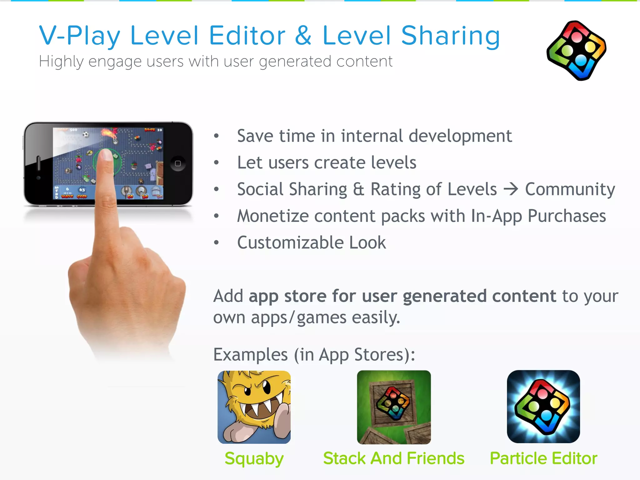 V-Play Level Editor & Level Sharing
Squaby Particle Editor
• Save time in internal development
• Let users create levels
• Social Sharing & Rating of Levels  Community
• Monetize content packs with In-App Purchases
• Customizable Look
Add app store for user generated content to your
own apps/games easily.
Examples (in App Stores):
Stack And Friends
 