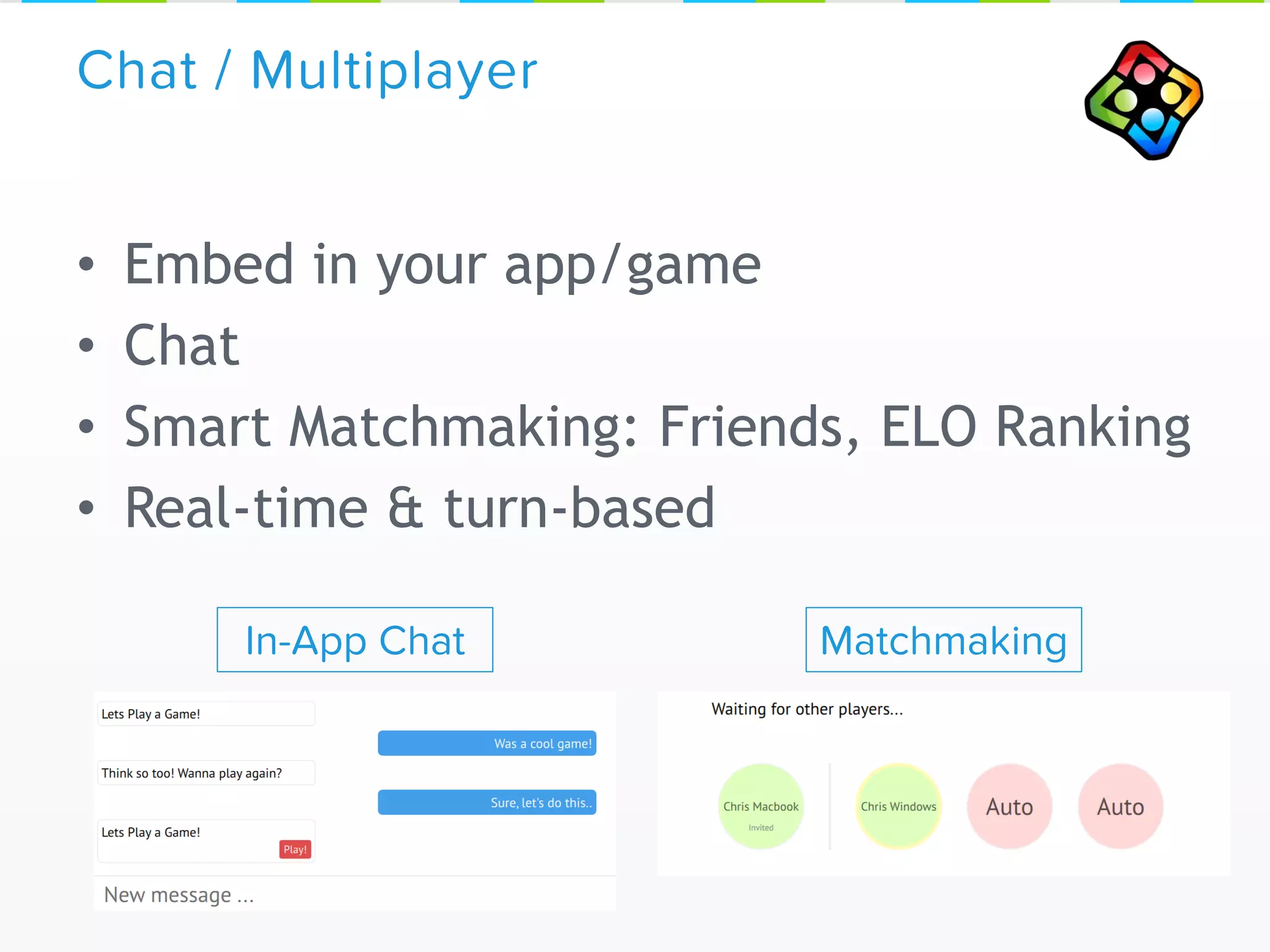 • Embed in your app/game
• Chat
• Smart Matchmaking: Friends, ELO Ranking
• Real-time & turn-based
Chat / Multiplayer
In-App Chat Matchmaking
 