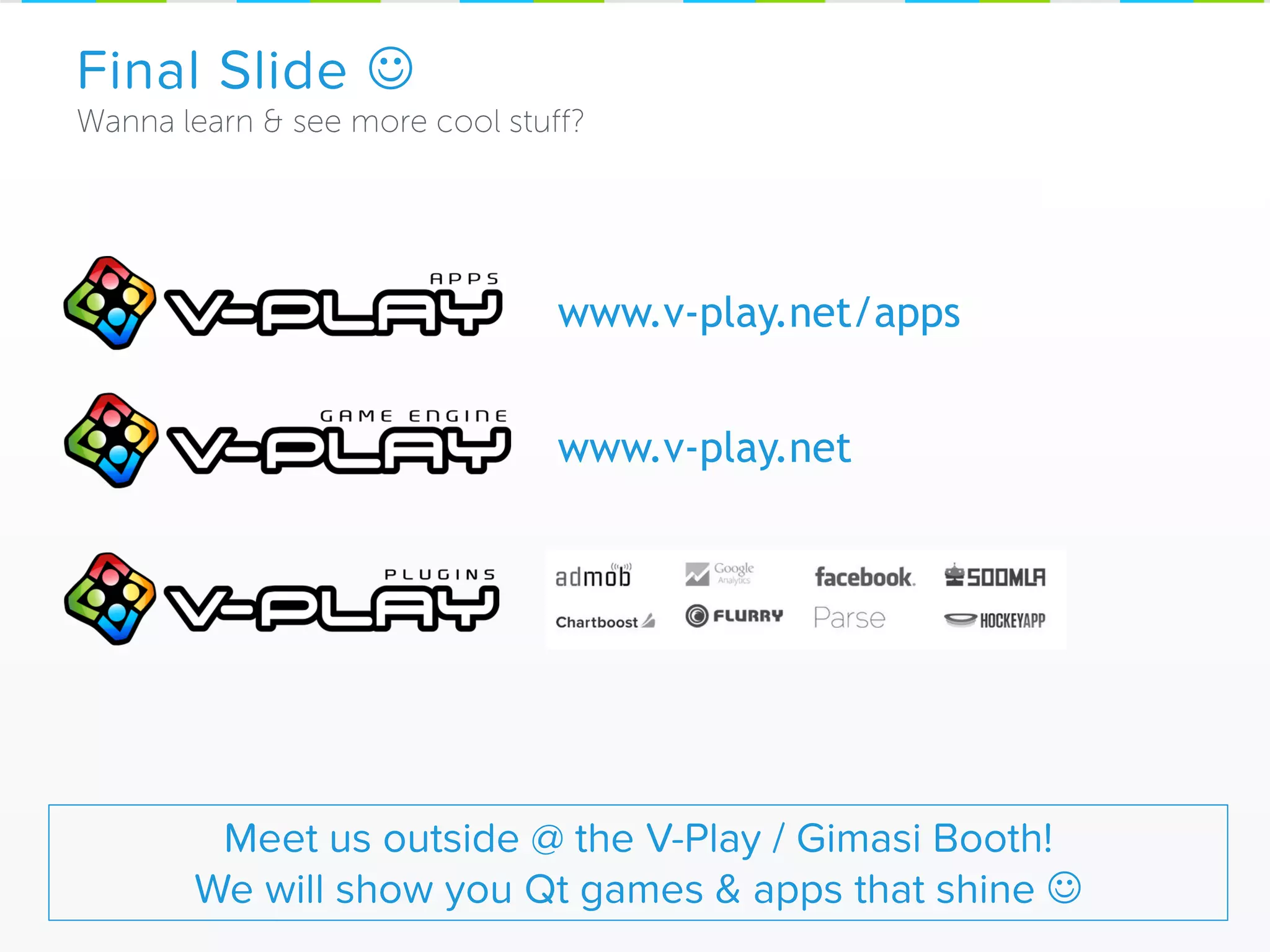 Final Slide 
Meet us outside @ the V-Play / Gimasi Booth!
We will show you Qt games & apps that shine 
www.v-play.net/apps
www.v-play.net
 