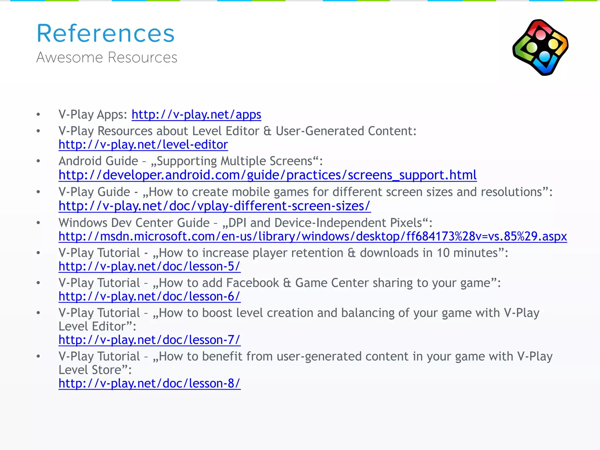 • V-Play Apps: http://v-play.net/apps
• V-Play Resources about Level Editor & User-Generated Content:
http://v-play.net/level-editor
• Android Guide – „Supporting Multiple Screens“:
http://developer.android.com/guide/practices/screens_support.html
• V-Play Guide - „How to create mobile games for different screen sizes and resolutions”:
http://v-play.net/doc/vplay-different-screen-sizes/
• Windows Dev Center Guide – „DPI and Device-Independent Pixels“:
http://msdn.microsoft.com/en-us/library/windows/desktop/ff684173%28v=vs.85%29.aspx
• V-Play Tutorial - „How to increase player retention & downloads in 10 minutes”:
http://v-play.net/doc/lesson-5/
• V-Play Tutorial – „How to add Facebook & Game Center sharing to your game”:
http://v-play.net/doc/lesson-6/
• V-Play Tutorial – „How to boost level creation and balancing of your game with V-Play
Level Editor”:
http://v-play.net/doc/lesson-7/
• V-Play Tutorial – „How to benefit from user-generated content in your game with V-Play
Level Store”:
http://v-play.net/doc/lesson-8/
References
 