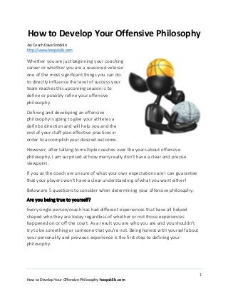 1
How to Develop Your Offensive Philosophy-hoopskills.com
How to Develop Your Offensive Philosophy
-by Coach Dave Stricklin
http://www.hoopskills.com
Whether you are just beginning your coaching
career or whether you are a seasoned veteran
one of the most significant things you can do
to directly influence the level of success your
team reaches this upcoming season is to
define or possibly refine your offensive
philosophy.
Defining and developing an offensive
philosophy is going to give your athletes a
definite direction and will help you and the
rest of your staff plan effective practices in
order to accomplish your desired outcome.
However, after talking to multiple coaches over the years about offensive
philosophy, I am surprised at how many really don't have a clear and precise
viewpoint.
If you as the coach are unsure of what your own expectations are I can guarantee
that your players won't have a clear understanding of what you want either!
Below are 5 questions to consider when determining your offensive philosophy:
Are you being true to yourself?
Every single person/coach has had different experiences that have all helped
shaped who they are today regardless of whether or not those experiences
happened on or off the court. As a result you are who you are and you shouldn't
try to be something or someone that you're not. Being honest with yourself about
your personality and previous experience is the first step to defining your
philosophy.
 