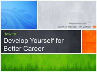 Presented by Trinh LTD
Senior HR Manager – ILA Vietnam
How to
Develop Yourself for
Better Career
 