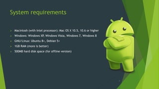 System requirements
 Macintosh (with Intel processor): Mac OS X 10.5, 10.6 or higher
 Windows: Windows XP, Windows Vista, Windows 7, Windows 8
 GNU/Linux: Ubuntu 8+, Debian 5+
 1GB RAM (more is better)
 500MB hard disk space (for offline version)
4
 