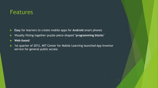 Features
 Easy for learners to create mobile apps for Android smart phones
 Visually fitting together puzzle piece-shaped "programming blocks"
 Web-based
 1st quarter of 2012, MIT Center for Mobile Learning launched App Inventor
service for general public access
6
 