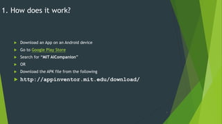 1. How does it work?
 Download an App on an Android device
 Go to Google Play Store
 Search for “MIT AICompanion”
 OR
 Download the APK file from the following
 http://appinventor.mit.edu/download/
7
 