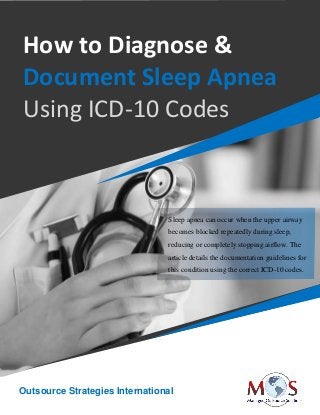 www.outsourcestrategies.com 918-221-7769
How to Diagnose &
Document Sleep Apnea
Using ICD-10 Codes
Sleep apnea can occur when the upper airway
becomes blocked repeatedly during sleep,
reducing or completely stopping airflow. The
article details the documentation guidelines for
this condition using the correct ICD-10 codes.
Outsource Strategies International
 