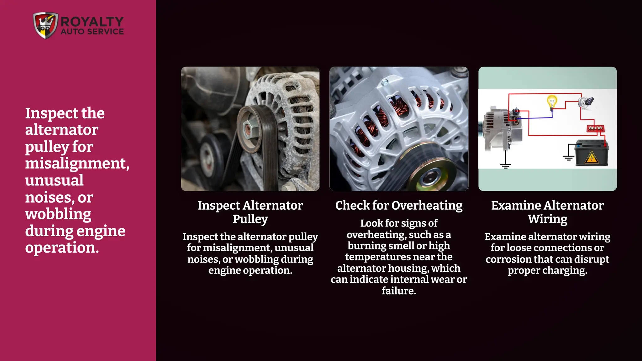 Check for Overheating
Look for signs of
overheating, such as a
burning smell or high
temperatures near the
alternator housing, which
can indicate internal wear or
failure.
Examine Alternator
Wiring
Examine alternator wiring
for loose connections or
corrosion that can disrupt
proper charging.
Inspect Alternator
Pulley
Inspect the alternator pulley
for misalignment, unusual
noises, or wobbling during
engine operation.
Inspect the
alternator
pulley for
misalignment,
unusual
noises, or
wobbling
during engine
operation.
 