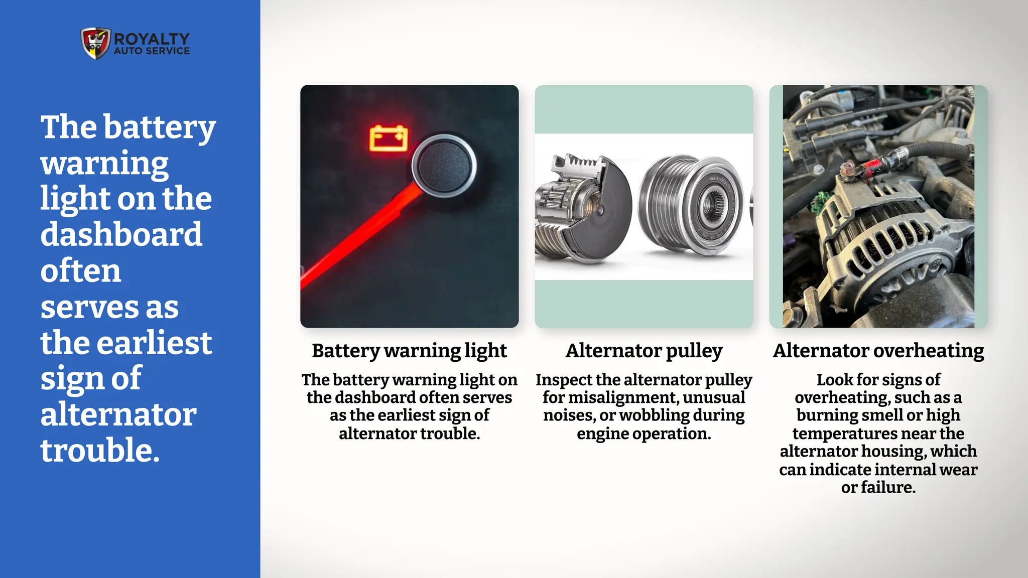 Alternator overheating
Look for signs of
overheating, such as a
burning smell or high
temperatures near the
alternator housing, which
can indicate internal wear
or failure.
Battery warning light
The battery warning light on
the dashboard often serves
as the earliest sign of
alternator trouble.
Alternator pulley
Inspect the alternator pulley
for misalignment, unusual
noises, or wobbling during
engine operation.
The battery
warning
light on the
dashboard
often
serves as
the earliest
sign of
alternator
trouble.
 